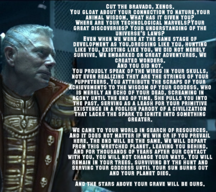 CUT THE BRAVADO, XENOS. YOU GLOAT ABOUT YOUR CONNECTION TO NATURE, YOUR ANIMAL WISDOM. WHAT HAS IT GIVEN YOU? WHERE ARE YOUR TECHNOLOGICAL MARVELS? YOUR GREAT DISCOVERIES? YOUR UNDERSTANDING OF THE UNIVERSE'S LAWS? EVEN WHEN WE WERE AT THE SAME STAGE OF DEVELOPMENT AS YOU,DRESSING LIKE YOU, HUNTING LIKE YOU, EXISTING LIKE YOU, WE DID NOT MERELY SURVIVE. WE EMBARKED ON GREAT ADVENTURES. WE CREATED WONDERS. AND YOU DID NOT. YOU PROUDLY SPEAK OF THE WIRES IN YOUR SKULLS, NOT EVEN REALIZING THEY ARE THE STRINGS OF YOUR PUPPETEERS. YOU ATTRIBUTE THE SCRAPS OF YOUR ACHIEVEMENTS TO THE WISDOM OF YOUR GODDESS, WHO IS MERELY AN ECHO OF YOUR DEAD, SCREAMING IN AGONY UNTIL THE END OF TIME. SHE PULLS YOU INTO THE PAST, SERVING AS A LEASH FOR YOUR PRIMITIVE EXISTENCE IN A FOOLISH PARODY OF A CIVILIZATION THAT LACKS THE SPARK TO IGNITE INTO SOMETHING GREATER. WE CAME TO YOUR WORLD IN SEARCH OF RESOURCES. AND IT DOES NOT MATTER IF WE WIN OR IF YOU PREVAIL HERE. THE END WILL BE THE SAME, WE WILL DEPART FROM THIS WRETCHED PLANET, LEAVING YOU BEHIND. AND FOR THOUSANDS OF YEARS AFTER OUR CONTACT WITH YOU, YOU WILL NOT CHANGE YOUR WAYS, YOU WILL REMAIN IN YOUR TREES, SURVIVING BY THE HUNT AND SERVING YOUR GODDESS UNTIL YOUR SUN BURNS OUT AND YOUR PLANET DIES. AND THE STARS ABOVE YOUR GRAVE WILL BE OURS.