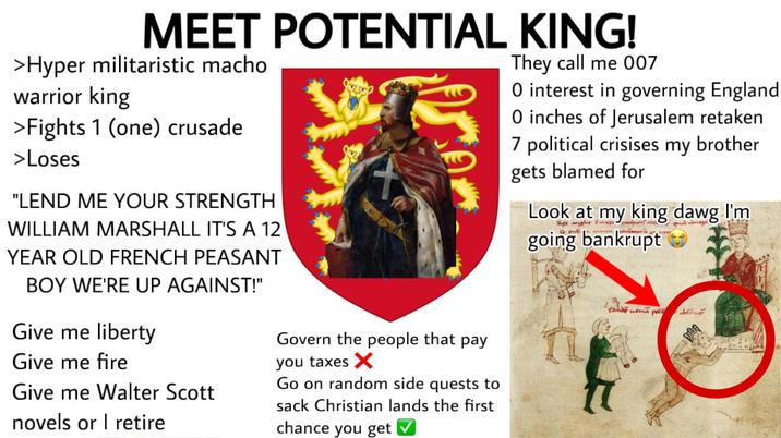 MEET POTENTIAL KING! >Hyper militaristic macho warrior king >Fights 1 (one) crusade >Loses "LEND ME YOUR STRENGTH WILLIAM MARSHALL IT'S A 12 YEAR OLD FRENCH PEASANT BOY WE'RE UP AGAINST!" Give me liberty Give me fire Give me Walter Scott novels or retire Govern the people that pay you taxes X Go on random side quests to sack Christian lands the first chance you get They call me 007 O interest in governing England O inches of Jerusalem retaken 7 political crisises my brother gets blamed for Look at my king dawg I'm Ree angle m going bankrupt zando una pe
