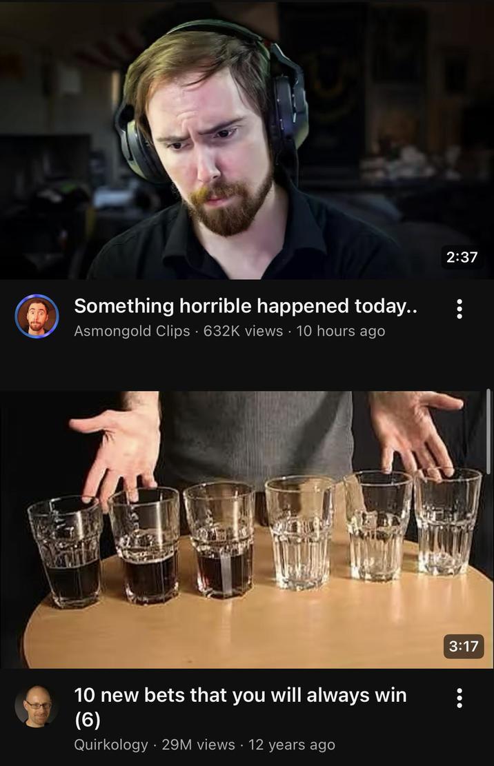 Something horrible happened today.. Asmongold Clips · 632K views • 10 hours ago 10 new bets that you will always win (6) Quirkology 29M views 12 years ago 2:37 3:17