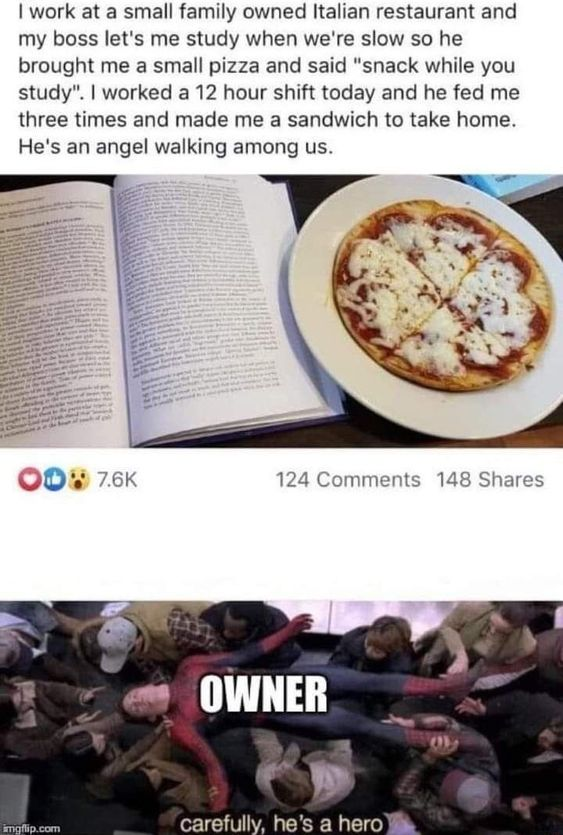 I work at a small family owned Italian restaurant and my boss let's me study when we're slow so he brought me a small pizza and said "snack while you study". I worked a 12 hour shift today and he fed me three times and made me a sandwich to take home. He's an angel walking among us. OD 7.6K 124 Comments 148 Shares imgflip.com OWNER carefully, he's a hero