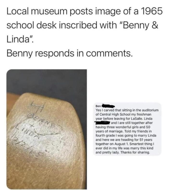 Local museum posts image of a 1965 school desk inscribed with "Benny & Linda". Benny responds in comments. Benny INDA 2/2 Ben A Yes I carved that sitting in the auditorium of Central High School my freshman year before leaving for LaSalle. Linda and I are still together after having three wonderful girls and 50 years of marriage. Told my friends in fourth grade I was going to marry Linda and here we are heading for 51 years together on August 1. Smartest thing I ever did in my life was marry this kind and pretty lady. Thanks for sharing.