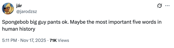 I ... jár @jarodzsz Spongebob big guy pants ok. Maybe the most important five words in human history 5:11 PM Nov 17, 2025 - 71K Views