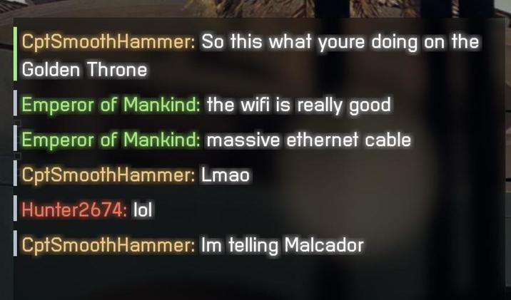 CptSmoothHammer: So this what youre doing on the Golden Throne Emperor of Mankind: the wifi is really good [Emperor of Mankind: massive ethernet cable CptSmoothHammer: Lmao Hunter2674: lol CptSmoothHammer: Im telling Malcador