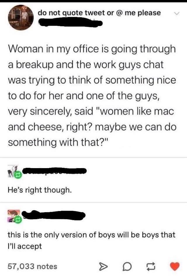 Amdo not quote tweet or @ me please Woman in my office is going through a breakup and the work guys chat was trying to think of something nice to do for her and one of the guys, very sincerely, said "women like mac and cheese, right? maybe we can do something with that?" He's right though. this is the only version of boys will be boys that I'll accept 57,033 notes D
