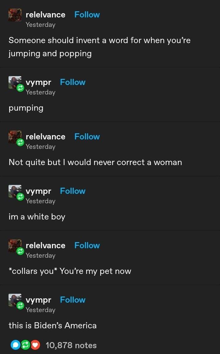 relelvance Follow Yesterday Someone should invent a word for when you're jumping and popping vympr Follow Yesterday pumping relelvance Follow Yesterday Not quite but I would never correct a woman vympr Follow Yesterday im a white boy relelvance Follow Yesterday *collars you* You're my pet now vympr Follow Yesterday this is Biden's America 10,878 notes