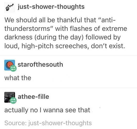 just-shower-thoughts We should all be thankful that "anti- thunderstorms" with flashes of extreme darkness (during the day) followed by loud, high-pitch screeches, don't exist. starofthesouth what the athee-fille actually no I wanna see that Source: just-shower-thoughts