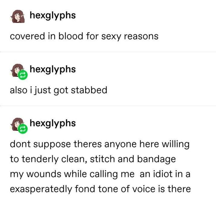 hexglyphs covered in blood for sexy reasons hexglyphs also i just got stabbed hexglyphs dont suppose theres anyone here willing to tenderly clean, stitch and bandage my wounds while calling me an idiot in a exasperatedly fond tone of voice is there