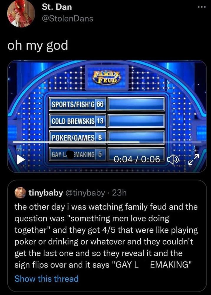 St. Dan @StolenDans oh my god TAMILN FEUD SPORTS/FISH'G 66 COLD BREWSKIS 13 POKER/GAMES 8 GAY LVEMAKING 5 0:04/0:06 tinybaby @tinybaby • 23h the other day i was watching family feud and the question was "something men love doing together" and they got 4/5 that were like playing poker or drinking or whatever and they couldn't get the last one and so they reveal it and the sign flips over and it says "GAY LVEMAKING" Show this thread 12:35 PM · Feb 4, 2022 · Twitter for Android :