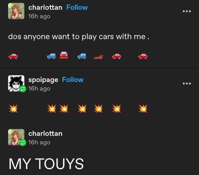 charlottan Follow 16h ago dos anyone want to play cars with me. spoipage Follow 16h ago charlottan 16h ago MY TOUYS