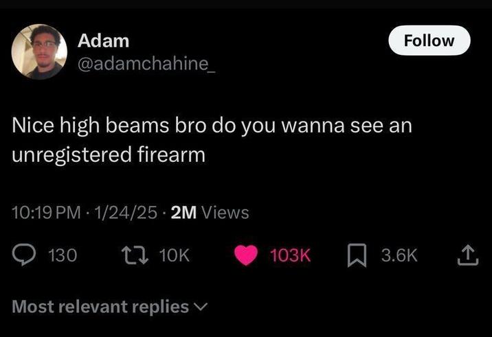 Follow Adam @adamchahine_ Nice high beams bro do you wanna see an unregistered firearm 10:19 PM 1/24/25 2M Views 130 t 10K Most relevant replies 103K ☐ 3.6K <]