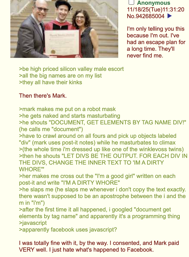 >be high priced silicon valley male escort >all the big names are on my list >they all have their kinks Then there's Mark. >mark makes me put on a robot mask >he gets naked and starts masturbating Anonymous 11/18/25(Tue)11:31:20 No.942685004 I'm only telling you this because I'm out. I've had an escape plan for a long time. They'll never find me. >he shouts "DOCUMENT, GET ELEMENTS BY TAG NAME DIV!" (he calls me "document") >have to crawl around on all fours and pick up objects labeled "div" (mark uses post-it notes) while he masturbates to climax >(the whole time i'm dressed up like one of the winklevoss twins) >then he shouts "LET DIVS BE THE OUTPUT. FOR EACH DIV IN THE DIVS, CHANGE THE INNER TEXT TO 'IM A DIRTY W----"" >her makes me cross out the "I'm a good girl" written on each post-it and write "I'M A DIRTY W----" >he slaps me (he slaps me whenever i don't copy the text exactly. there wasn't supposed to be an apostrophe between the i and the m in "i'm") >after the first time it all happened, i googled "document get elements by tag name" and apparently it's a programming thing >javascript >apparently facebook uses javascript? I was totally fine with it, by the way. I consented, and Mark paid VERY well. I just hate what's happened to Facebook.