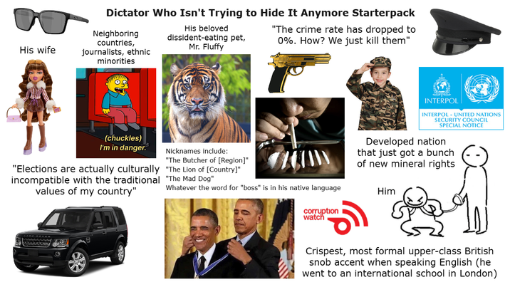 Dictator Who Isn't Trying to Hide It Anymore Starterpack Neighboring countries, His wife journalists, ethnic His beloved dissident-eating pet, Mr. Fluffy "The crime rate has dropped to 0%. How? We just kill them" minorities (chuckles) I'm in danger. "Elections are actually culturally incompatible with the traditional values of my country" Nicknames include: "The Butcher of [Region]" "The Lion of [Country]" "The Mad Dog" Whatever the word for "boss" is in his native language INTERPOL INTERPOL-UNITED NATIONS SECURITY COUNCIL SPECIAL NOTICE Developed nation that just got a bunch of new mineral rights Him corruption watch Crispest, most formal upper-class British snob accent when speaking English (he went to an international school in London)