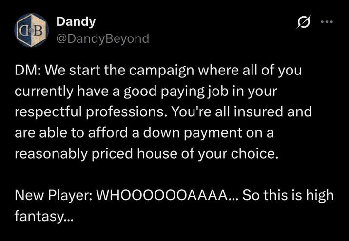 Dandy B @DandyBeyond 0 DM: We start the campaign where all of you currently have a good paying job in your respectful professions. You're all insured and are able to afford a down payment on a reasonably priced house of your choice. New Player: WHOOOOOOAAAA... So this is high fantasy...