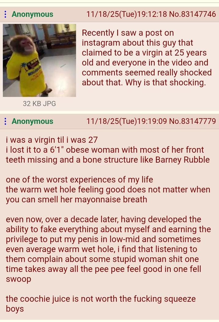 Anonymous MOUJO 32 KB JPG : Anonymous 11/18/25(Tue)19:12:18 No.83147746 Recently I saw a post on instagram about this guy that claimed to be a virgin at 25 years old and everyone in the video and comments seemed really shocked about that. Why is that shocking. 11/18/25(Tue)19:19:09 No.83147779 i was a virgin til i was 27 i lost it to a 6'1" obese woman with most of her front teeth missing and a bone structure like Barney Rubble one of the worst experiences of my life the warm wet hole feeling good does not matter when you can smell her mayonnaise breath even now, over a decade later, having developed the ability to fake everything about myself and earning the privilege to put my penis in low-mid and sometimes even average warm wet hole, i find that listening to them complain about some stupid woman s--- one time takes away all the pee pee feel good in one fell swoop the coochie juice is not worth the f------ squeeze boys