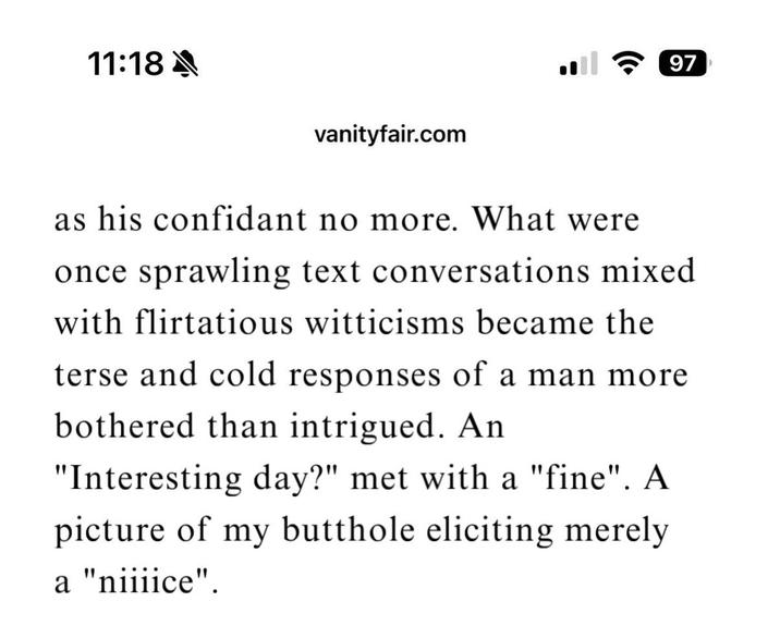 11:18 A 97 vanityfair.com as his confidant no more. What were once sprawling text conversations mixed with flirtatious witticisms became the terse and cold responses of a man more bothered than intrigued. An "Interesting day?" met with a "fine". A picture of my butthole eliciting merely a "niiiice".