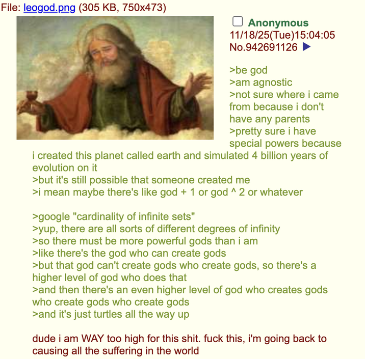 File: leogod.png (305 KB, 750x473) Anonymous 11/18/25(Tue)15:04:05 No.942691126 >be god >am agnostic >not sure where i came from because i don't have any parents >pretty sure i have special powers because i created this planet called earth and simulated 4 billion years of evolution on it >but it's still possible that someone created me >i mean maybe there's like god + 1 or god ^ 2 or whatever >google "cardinality of infinite sets" >yup, there are all sorts of different degrees of infinity >so there must be more powerful gods than i am >like there's the god who can create gods >but that god can't create gods who create gods, so there's a higher level of god who does that >and then there's an even higher level of god who creates gods who create gods who create gods >and it's just turtles all the way up dude i am WAY too high for this s---. f--- this, i'm going back to causing all the suffering in the world