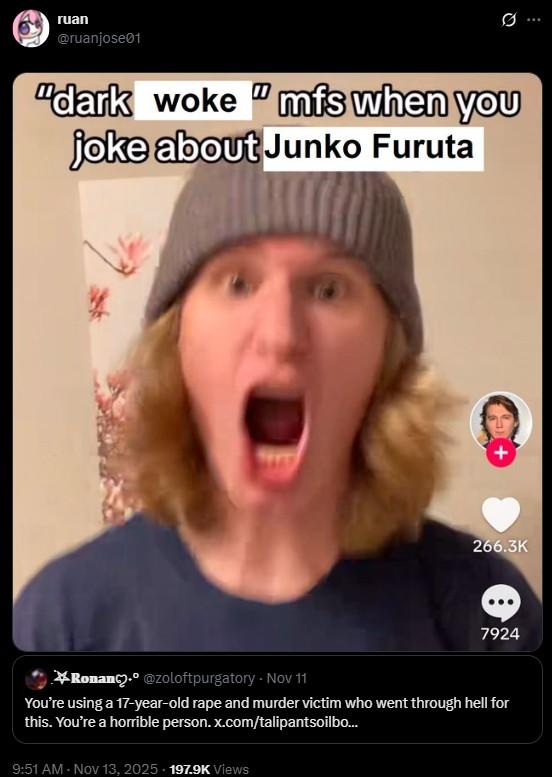 ruan @ruanjose01 "dark woke "mfs when you joke about Junko Furuta 266.3K 7924 Ronan. @zoloftpurgatory - Nov 11 You're using a 17-year-old r--- and murder victim who went through hell for this. You're a horrible person. x.com/talipantsoilbo... 9:51 AM • Nov 13, 2025 - 197.9K Views ...