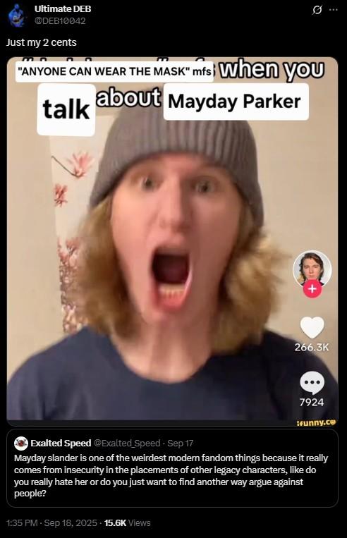 Ultimate DEB @DEB10042 Just my 2 cents Ø ... "ANYONE CAN WEAR THE MASK" mfsi when you talk about Mayday Parker 266.3K 7924 funny.co Exalted Speed @Exalted Speed - Sep 17 Mayday slander is one of the weirdest modern fandom things because it really comes from insecurity in the placements of other legacy characters, like do you really hate her or do you just want to find another way argue against people? 1:35 PM - Sep 18, 2025 15.6K Views