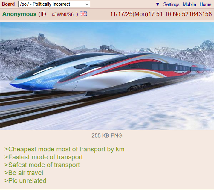 Board /pol/ - Politically Incorrect Settings Mobile Home Anonymous (ID: c3Wb0/S6) S 11/17/25(Mon)17:51:10 No.521643158 255 KB PNG >Cheapest mode most of transport by km >Fastest mode of transport >Safest mode of transport >Be air travel >Pic unrelated
