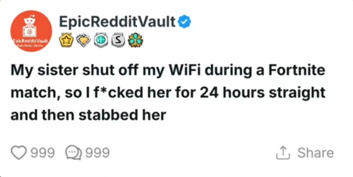 B Esic Reddit Vault EpicRedditVault S My sister shut off my WiFi during a Fortnite match, so I f*cked her for 24 hours straight and then stabbed her 999 999 ↑ Share