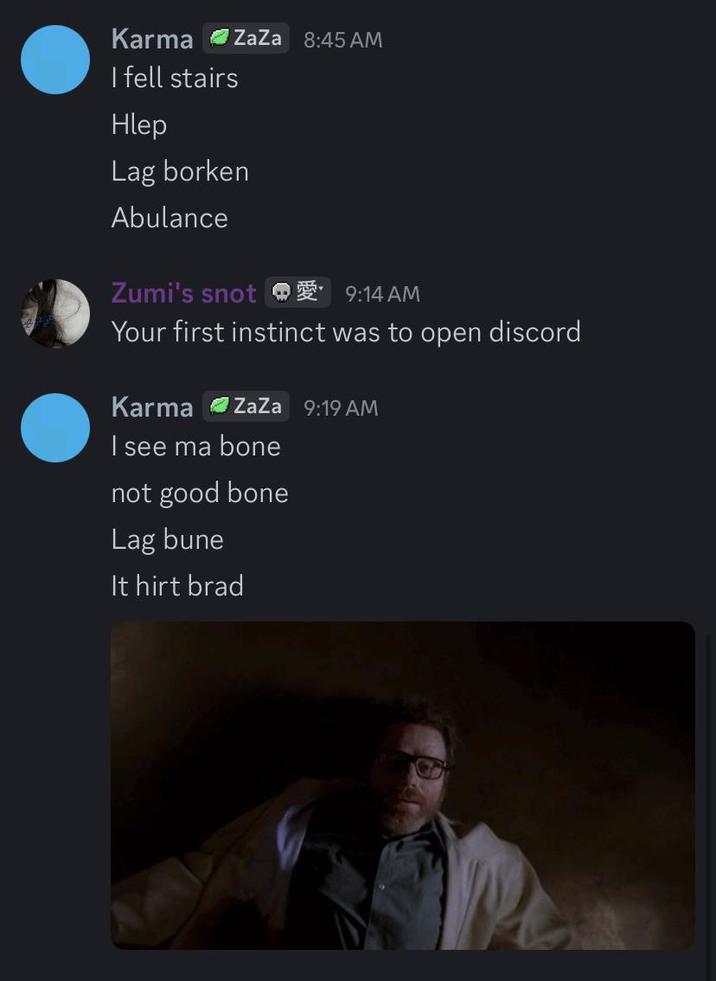 Karma ZaZa 8:45 AM I fell stairs Hlep Lag borken Abulance Zumi's snot 9:14 AM Your first instinct was to open discord Karma ZaZa 9:19 AM I see ma bone not good bone Lag bune It hirt brad