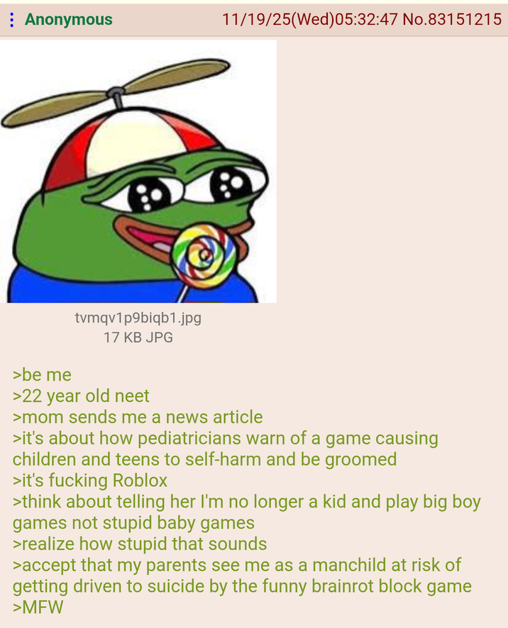 : Anonymous 11/19/25(Wed)05:32:47 No.83151215 >be me tvmqv1p9biqb1.jpg 17 KB JPG >22 year old neet >mom sends me a news article >it's about how pediatricians warn of a game causing children and teens to self-harm and be groomed >it's f------ Roblox >think about telling her I'm no longer a kid and play big boy games not stupid baby games >realize how stupid that sounds >accept that my parents see me as a manchild at risk of getting driven to suicide by the funny brainrot block game >MFW