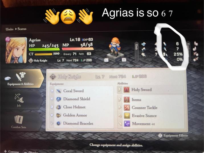 Units Status 69 Agrias is so 6 7 Agrias HP 243/243 MP Lv.18 1EXP 63 38/38 CT 100 Brevery 71 Faith 63 Holy Knight Lv. 7 Next 724 IJP 296 R Unit 437 Holy Knight Luz 7 Next 724 JP 296 Equipment & Abilities Equipment Abilities Coral Sword Holy Sword Diamond Shield Job Close Helmet Combat Sets + Converse 6 69 7 25% 0% Items Counter Tackle Golden Armor 2 Evasive Stance Diamond Bracelet Movement +1 Equipment Effects Change equipment and assign abilities.