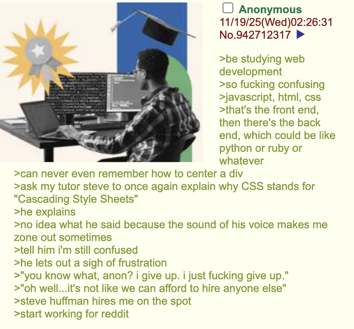 ☐ Anonymous 11/19/25(Wed)02:26:31 No.942712317 >be studying web development >so f------ confusing >javascript, html, css >that's the front end, then there's the back end, which could be like python or ruby or whatever >can never even remember how to center a div >ask my tutor steve to once again explain why CSS stands for "Cascading Style Sheets" >he explains >no idea what he said because the sound of his voice makes me zone out sometimes >tell him i'm still confused >he lets out a sigh of frustration >"you know what, anon? i give up. i just f------ give up." >"oh well...it's not like we can afford to hire anyone else" >steve huffman hires me on the spot >start working for reddit