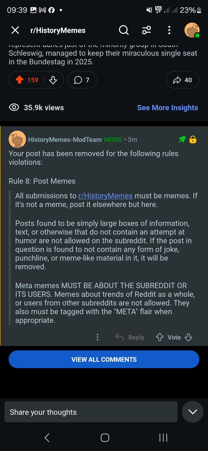 09:39 M × r/HistoryMemes Q 2 5G llll 23% represent uunto just ON MO mumy group in OCULT Schleswig, managed to keep their miraculous single seat in the Bundestag in 2025. 159 35.9k views ○ 7 40 See More Insights HistoryMemes-ModTeam MODS • 3m Your post has been removed for the following rules violations: Rule 8: Post Memes All submissions to r/HistoryMemes must be memes. If it's not a meme, post it elsewhere but here. Posts found to be simply large boxes of information, text, or otherwise that do not contain an attempt at humor are not allowed on the subreddit. If the post in question is found to not contain any form of joke, punchline, or meme-like material in it, it will be removed. Meta memes MUST BE ABOUT THE SUBREDDIT OR ITS USERS. Memes about trends of Reddit as a whole, or users from other subreddits are not allowed. They also must be tagged with the "META" flair when appropriate. Reply ↑ Vote Vote ↓ VIEW ALL COMMENTS Share your thoughts < O |||