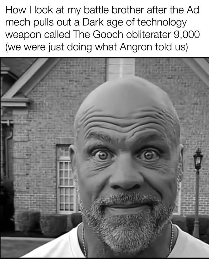 How I look at my battle brother after the Ad mech pulls out a Dark age of technology. weapon called The Gooch obliterater 9,000 (we were just doing what Angron told us)