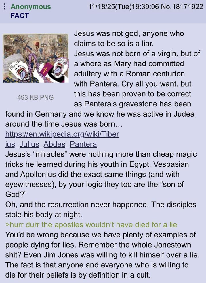 Anonymous FACT 11/18/25(Tue)19:39:06 No.18171922 t. Jesus was not god, anyone who claims to be so is a liar. Jesus was not born of a virgin, but of a w---- as Mary had committed adultery with a Roman centurion with Pantera. Cry all you want, but this has been proven to be correct as Pantera's gravestone has been found in Germany and we know he was active in Judea around the time Jesus was born... 493 KB PNG https://en.wikipedia.org/wiki/Tiber ius Julius_Abdes_Pantera Jesus's "miracles" were nothing more than cheap magic tricks he learned during his youth in Egypt. Vespasian and Apollonius did the exact same things (and with eyewitnesses), by your logic they too are the "son of God?" Oh, and the resurrection never happened. The disciples stole his body at night. >hurr durr the apostles wouldn't have died for a lie You'd be wrong because we have plenty of examples of people dying for lies. Remember the whole Jonestown s---? Even Jim Jones was willing to kill himself over a lie. The fact is that anyone and everyone who is willing to die for their beliefs is by definition in a cult.