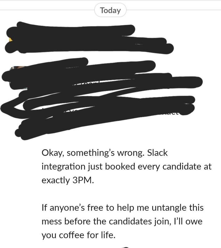 Today Okay, something's wrong. Slack integration just booked every candidate at exactly 3PM. If anyone's free to help me untangle this mess before the candidates join, I'll owe you coffee for life.