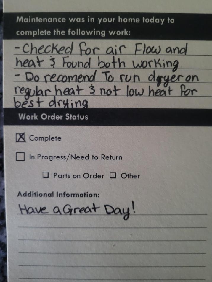 Maintenance was in your home today to complete the following work: -Checked for air Flow and heat & Found both working Do recomend To run dryer on regular heat & not low heat for best drying - Work Order Status Complete In Progress/Need to Return Parts on Order Other Additional Information: Have a Great Day!