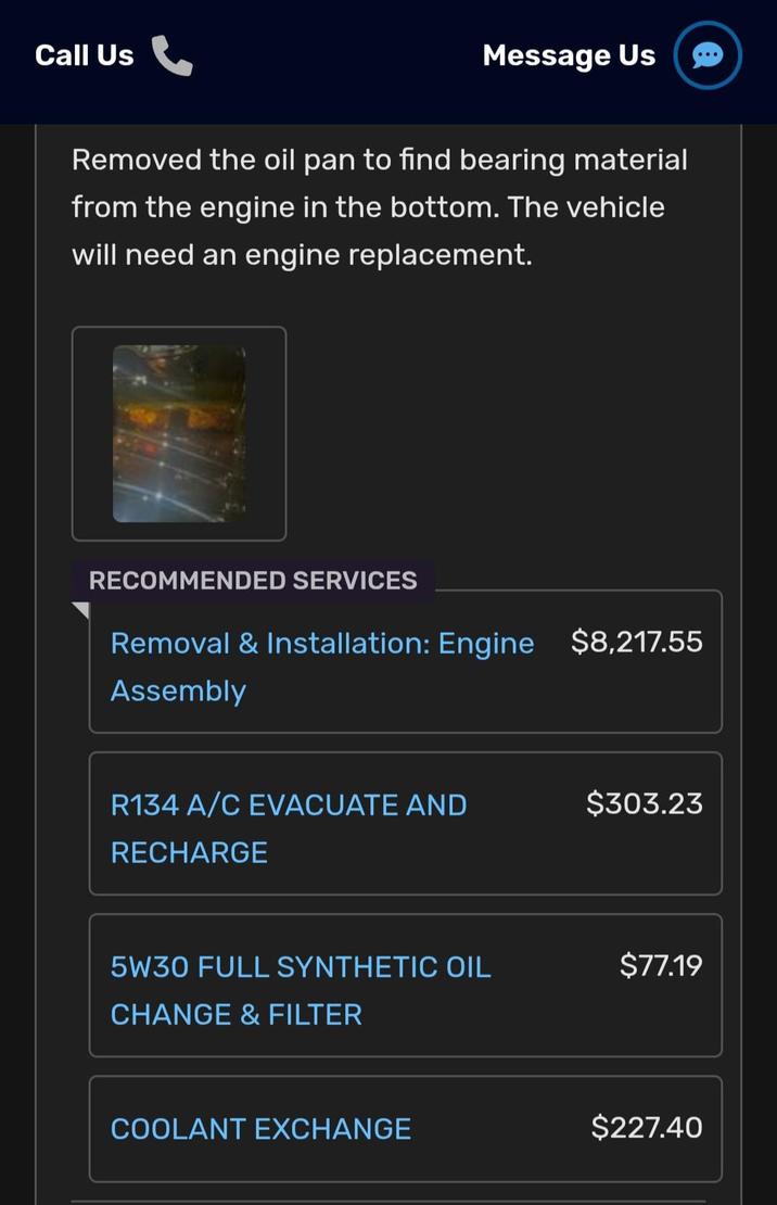 Call Us Message Us Removed the oil pan to find bearing material from the engine in the bottom. The vehicle will need an engine replacement. RECOMMENDED SERVICES Removal & Installation: Engine $8,217.55 Assembly R134 A/C EVACUATE AND $303.23 RECHARGE 5W30 FULL SYNTHETIC OIL $77.19 CHANGE & FILTER COOLANT EXCHANGE $227.40
