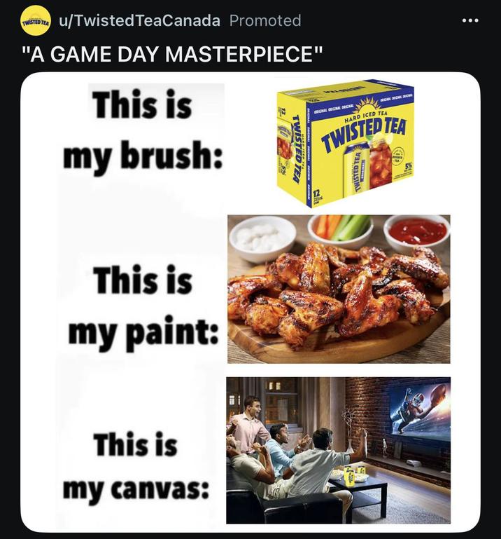 TWISTED TEA u/Twisted TeaCanada Promoted "A GAME DAY MASTERPIECE" This is my brush: 12 TWISTED TEA This is my paint: This is my canvas: 12 355ml ORIGINAL ORIGINAL ORIGINAL ORIGINAL ORIGINAL RICHEL HARD ICED TEA TWISTED TEA TWISTED TEA