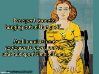 I've spent 2weeks hanging out with myself... And I want to now apologize to every person who has spent time with me.
