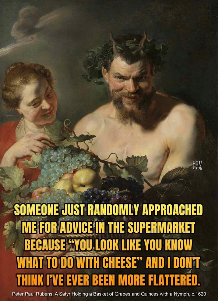 EAV 15 2-2-25 SOMEONE JUST RANDOMLY APPROACHED ME FOR ADVICE IN THE SUPERMARKET BECAUSE YOU LOOK LIKE YOU KNOW WHAT TO DO WITH CHEESE" AND I DON'T THINK I'VE EVER BEEN MORE FLATTERED. Peter Paul Rubens, A Satyr Holding a Basket of Grapes and Quinces with a Nymph, c.1620