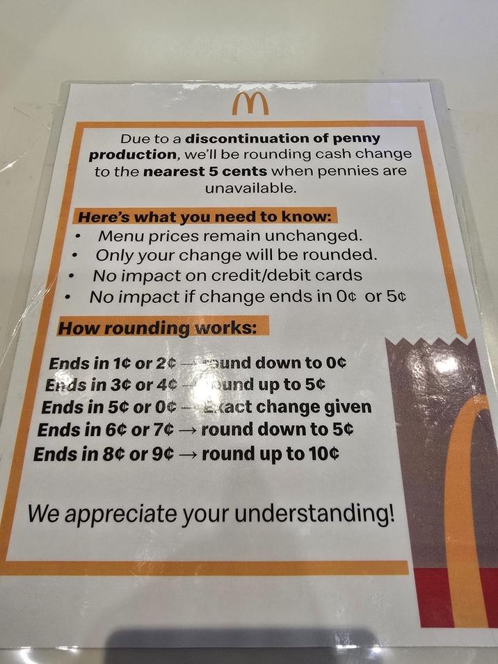 • M Due to a discontinuation of penny production, we'll be rounding cash change to the nearest 5 cents when pennies are unavailable. Here's what you need to know: Menu prices remain unchanged. Only your change will be rounded. No impact on credit/debit cards No impact if change ends in O¢ or 5¢ How rounding works: Ends in 1¢ or 2¢ und down to 0¢ Ends in 3¢ or 4¢ Ends in 5¢ or 0¢ Bund up to 5¢ Exact change given Ends in 6¢ or 7¢ →round down to 5¢ Ends in 8¢ or 9¢ → round up to 10¢ We appreciate your understanding!