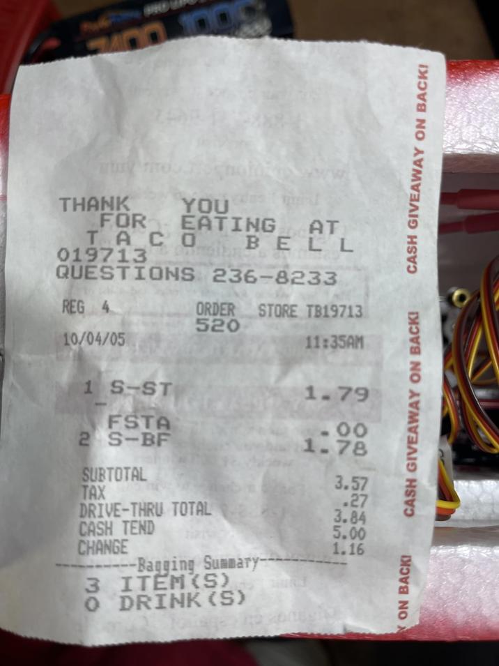 7400 100 YOU FOR EATING AT TACO THANK 019713 REG 4 10/04/05 BELL QUESTIONS 236-8233 ORDER STORE TB19713 520 1 S-ST FSTA 2 S-BF SUBTOTAL TAX DRIVE-THRU TOTAL CASH TEND CHANGE 3 Bagging Summary- ITEM(S) O DRINK (S) CASH GIVEAWAY ON BACK! CASH GIVEAWAY ON BACK! 11:35AM 1.79 -00 1.78 3.57 .27 3.84 5.00 1.16 YON BACK!