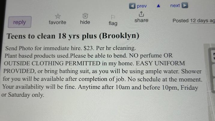 reply prev A next ث share favorite hide flag Posted 12 days ag Teens to clean 18 yrs plus (Brooklyn) Send Photo for immediate hire. $23. Per hr cleaning. Plant based products used. Please be able to bend. NO perfume OR OUTSIDE CLOTHING PERMITTED in my home. EASY UNIFORM PROVIDED, or bring bathing suit, as you will be using ample water. Shower for you will be available after completion of job. No schedule at the moment. Your availability will be fine. Anytime after 10am and before 10pm, Friday or Saturday only.