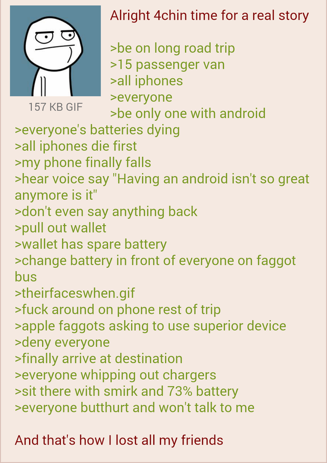 157 KB GIF Alright 4chin time for a real story >be on long road trip >15 passenger van >all iphones >everyone >be only one with android >everyone's batteries dying >all iphones die first >my phone finally falls >hear voice say "Having an android isn't so great anymore is it" >don't even say anything back >pull out wallet >wallet has spare battery >change battery in front of everyone on f----- bus >theirfaceswhen.gif >f--- around on phone rest of trip >apple f------ asking to use superior device >deny everyone >finally arrive at destination >everyone whipping out chargers >sit there with smirk and 73% battery >everyone butthurt and won't talk to me And that's how I lost all my friends