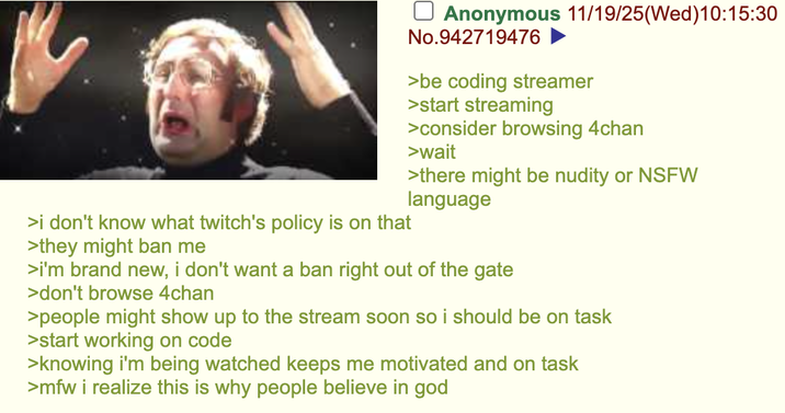 >i don't know what twitch's policy is on that >they might ban me ☐ Anonymous 11/19/25(Wed)10:15:30 No.942719476 >be coding streamer >start streaming >consider browsing 4chan >wait >there might be nudity or NSFW language >i'm brand new, i don't want a ban right out of the gate >don't browse 4chan >people might show up to the stream soon so i should be on task >start working on code >knowing i'm being watched keeps me motivated and on task >mfw i realize this is why people believe in god
