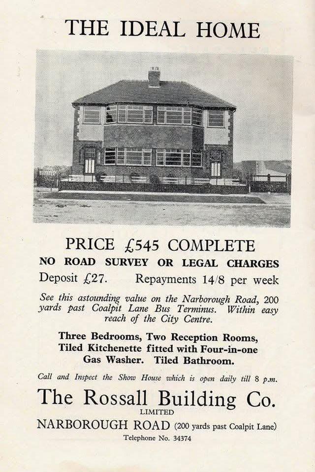 THE IDEAL HOME PRICE £545 COMPLETE NO ROAD SURVEY OR LEGAL CHARGES Repayments 14/8 per week Deposit £27. See this astounding value on the Narborough Road, 200 yards past Coalpit Lane Bus Terminus. Within easy reach of the City Centre. Three Bedrooms, Two Reception Rooms, Tiled Kitchenette fitted with Four-in-one Gas Washer. Tiled Bathroom. Call and Inspect the Show House which is open daily till 8 p.m. The Rossall Building Co. LIMITED NARBOROUGH ROAD (200 yards past Coalpit Lane) Telephone No. 34374
