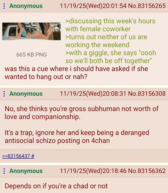 : Anonymous 665 KB PNG 11/19/25(Wed)20:01:54 No.83156265 >discussing this week's hours with female coworker >turns out neither of us are working the weekend >with a giggle, she says "oooh so we'll both be off together" was this a cue where i should have asked if she wanted to hang out or nah? : Anonymous 11/19/25(Wed)20:08:31 No.83156308 No, she thinks you're gross subhuman not worth of love and companionship. It's a trap, ignore her and keep being a deranged antisocial schizo posting on 4chan >>83156437 # : Anonymous 11/19/25(Wed) 20:18:46 No.83156362 Depends on if you're a chad or not