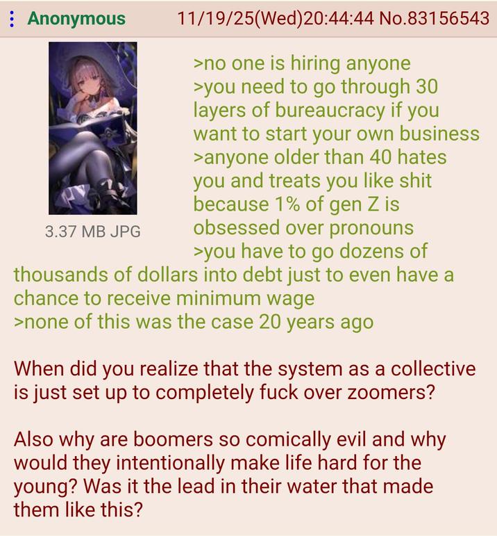 : Anonymous 3.37 MB JPG 11/19/25(Wed) 20:44:44 No.83156543 >no one is hiring anyone >you need to go through 30 layers of bureaucracy if you want to start your own business >anyone older than 40 hates you and treats you like s--- because 1% of gen Z is obsessed over pronouns >you have to go dozens of thousands of dollars into debt just to even have a chance to receive minimum wage >none of this was the case 20 years ago When did you realize that the system as a collective is just set up to completely f--- over zoomers? Also why are boomers so comically evil and why would they intentionally make life hard for the young? Was it the lead in their water that made them like this?