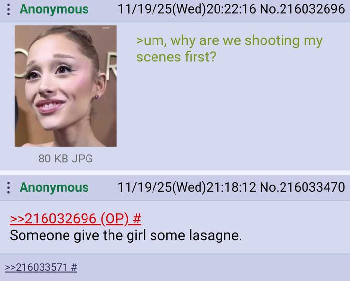 : Anonymous 11/19/25(Wed)20:22:16 No.216032696 >um, why are we shooting my scenes first? 80 KB JPG : Anonymous 11/19/25(Wed)21:18:12 No.216033470 >>216032696 (OP) # Someone give the girl some lasagne. >>216033571 #