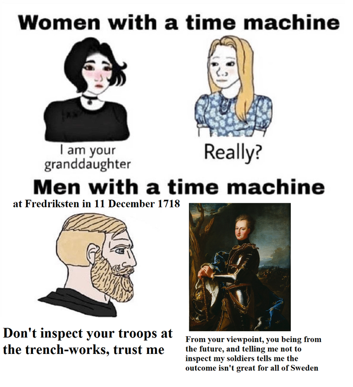 Women with a time machine I am your granddaughter Really? Men with a time machine at Fredriksten in 11 December 1718 Don't inspect your troops at the trench-works, trust me From your viewpoint, you being from the future, and telling me not to inspect my soldiers tells me the outcome isn't great for all of Sweden