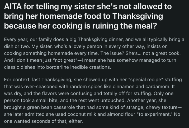 AITA for telling my sister she's not allowed to bring her homemade food to Thanksgiving because her cooking is ruining the meal? Every year, our family does a big Thanksgiving dinner, and we all typically bring a dish or two. My sister, who's a lovely person in every other way, insists on cooking something homemade every time. The issue? She's... not a great cook. And I don't mean just "not great"-I mean she has somehow managed to turn classic dishes into borderline inedible creations. For context, last Thanksgiving, she showed up with her "special recipe" stuffing that was over-seasoned with random spices like cinnamon and cardamom. It was dry, and the flavors were confusing and totally off for stuffing. Only one person took a small bite, and the rest went untouched. Another year, she brought a green bean casserole that had some kind of strange, chewy texture- she later admitted she used coconut milk and almond flour "to experiment." No one wanted seconds of that, either.