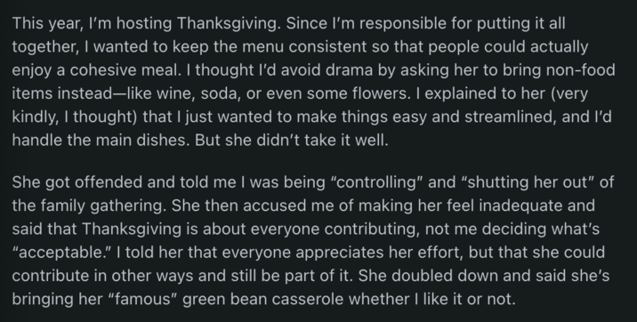 This year, I'm hosting Thanksgiving. Since I'm responsible for putting it all together, I wanted to keep the menu consistent so that people could actually enjoy a cohesive meal. I thought I'd avoid drama by asking her to bring non-food items instead-like wine, soda, or even some flowers. I explained to her (very kindly, I thought) that I just wanted to make things easy and streamlined, and I'd handle the main dishes. But she didn't take it well. She got offended and told me I was being "controlling" and "shutting her out" of the family gathering. She then accused me of making her feel inadequate and said that Thanksgiving is about everyone contributing, not me deciding what's "acceptable." I told her that everyone appreciates her effort, but that she could contribute in other ways and still be part of it. She doubled down and said she's bringing her "famous" green bean casserole whether I like it or not.