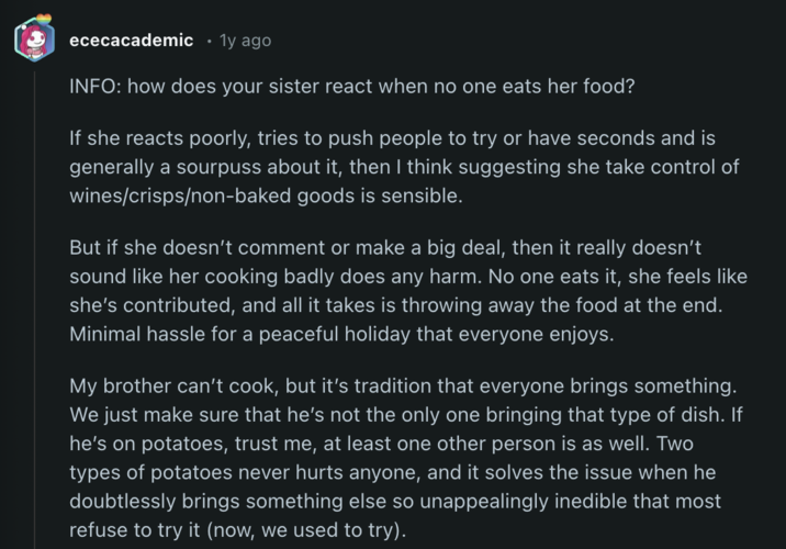 ececacademic • 1y ago INFO: how does your sister react when no one eats her food? If she reacts poorly, tries to push people to try or have seconds and is generally a sourpuss about it, then I think suggesting she take control of wines/crisps/non-baked goods is sensible. But if she doesn't comment or make a big deal, then it really doesn't sound like her cooking badly does any harm. No one eats it, she feels like she's contributed, and all it takes is throwing away the food at the end. Minimal hassle for a peaceful holiday that everyone enjoys. My brother can't cook, but it's tradition that everyone brings something. We just make sure that he's not the only one bringing that type of dish. If he's on potatoes, trust me, at least one other person is as well. Two types of potatoes never hurts anyone, and it solves the issue when he doubtlessly brings something else so unappealingly inedible that most refuse to try it (now, we used to try).